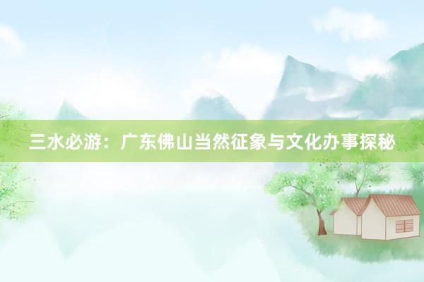 三水必游：广东佛山当然征象与文化办事探秘